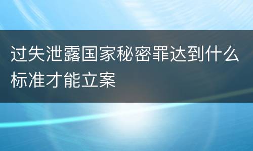 过失泄露国家秘密罪达到什么标准才能立案