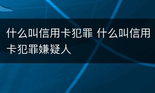 什么叫信用卡犯罪 什么叫信用卡犯罪嫌疑人
