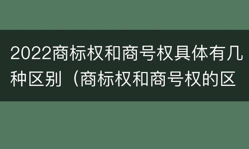 2022商标权和商号权具体有几种区别（商标权和商号权的区别）