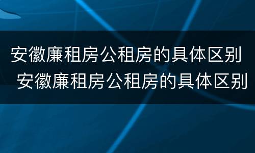 安徽廉租房公租房的具体区别 安徽廉租房公租房的具体区别在哪