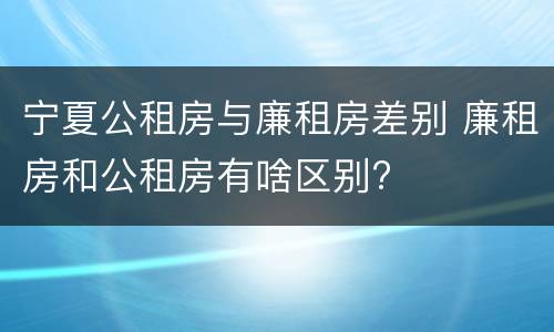 宁夏公租房与廉租房差别 廉租房和公租房有啥区别?
