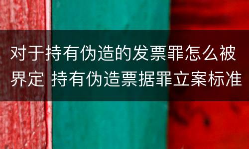 对于持有伪造的发票罪怎么被界定 持有伪造票据罪立案标准
