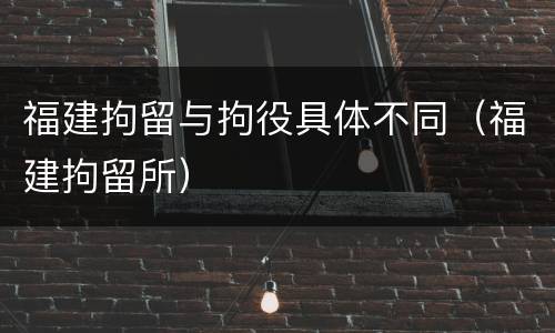 福建拘留与拘役具体不同（福建拘留所）