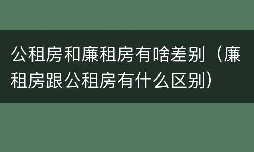 公租房和廉租房有啥差别（廉租房跟公租房有什么区别）