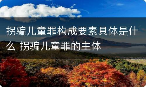 拐骗儿童罪构成要素具体是什么 拐骗儿童罪的主体