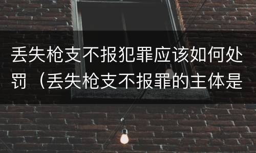 丢失枪支不报犯罪应该如何处罚（丢失枪支不报罪的主体是什么）