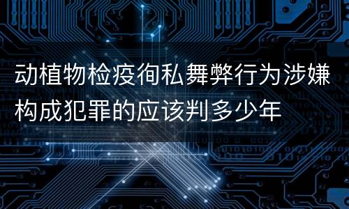 动植物检疫徇私舞弊行为涉嫌构成犯罪的应该判多少年