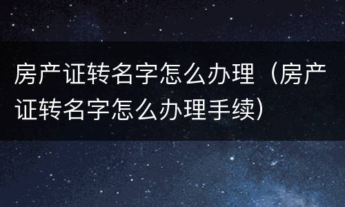 房产证转名字怎么办理（房产证转名字怎么办理手续）