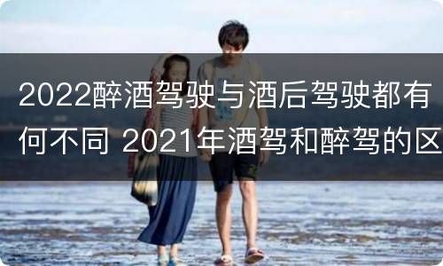 2022醉酒驾驶与酒后驾驶都有何不同 2021年酒驾和醉驾的区别处罚