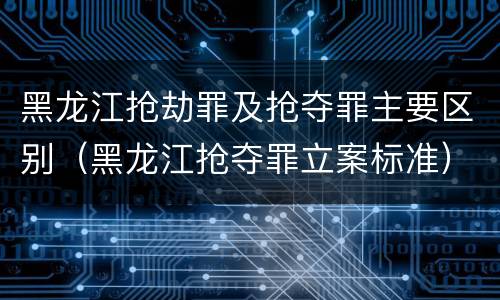 黑龙江抢劫罪及抢夺罪主要区别（黑龙江抢夺罪立案标准）
