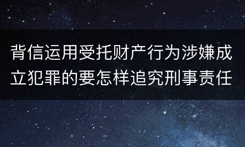 背信运用受托财产行为涉嫌成立犯罪的要怎样追究刑事责任