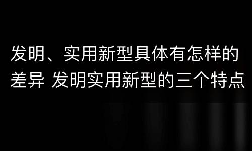 发明、实用新型具体有怎样的差异 发明实用新型的三个特点