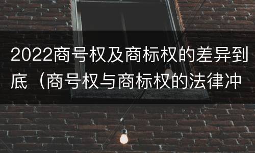 2022商号权及商标权的差异到底（商号权与商标权的法律冲突与解决）