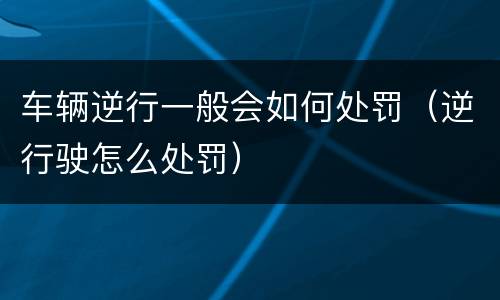 车辆逆行一般会如何处罚（逆行驶怎么处罚）