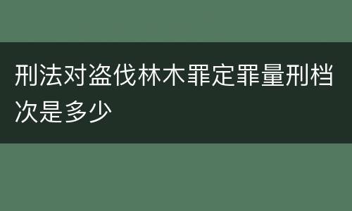 刑法对盗伐林木罪定罪量刑档次是多少