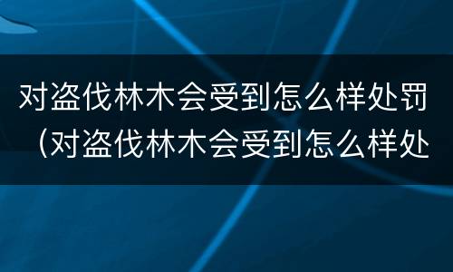 对盗伐林木会受到怎么样处罚（对盗伐林木会受到怎么样处罚呢）