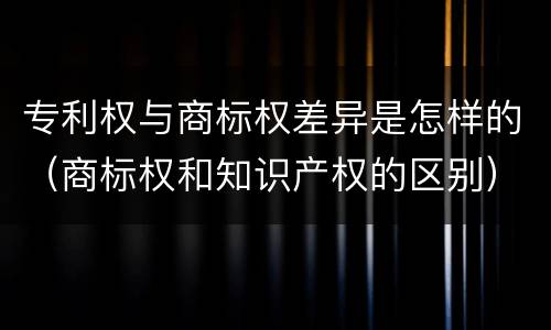 专利权与商标权差异是怎样的（商标权和知识产权的区别）