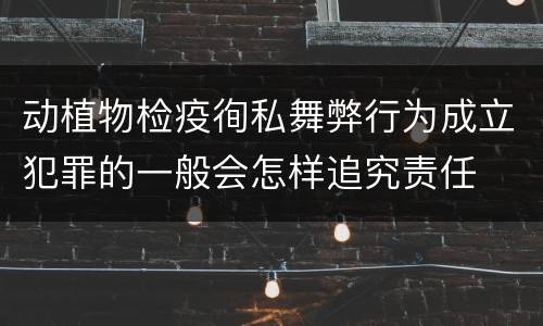 动植物检疫徇私舞弊行为成立犯罪的一般会怎样追究责任