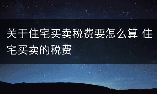 关于住宅买卖税费要怎么算 住宅买卖的税费