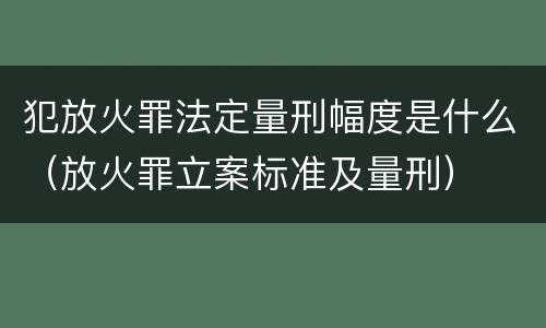 犯放火罪法定量刑幅度是什么（放火罪立案标准及量刑）