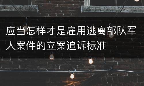 应当怎样才是雇用逃离部队军人案件的立案追诉标准