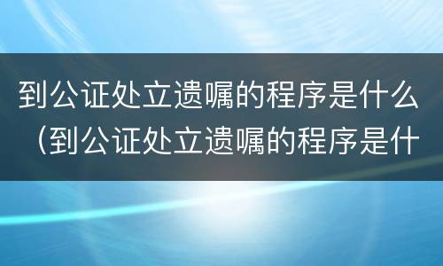 到公证处立遗嘱的程序是什么（到公证处立遗嘱的程序是什么样的）