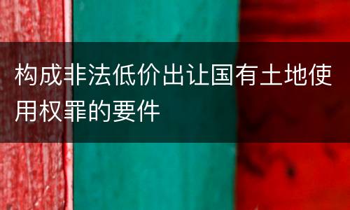 构成非法低价出让国有土地使用权罪的要件