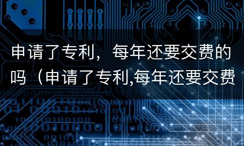 申请了专利，每年还要交费的吗（申请了专利,每年还要交费的吗）