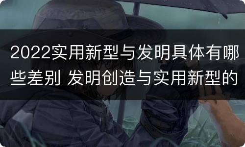 2022实用新型与发明具体有哪些差别 发明创造与实用新型的区别