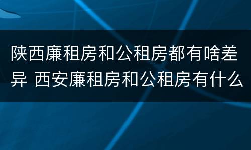 陕西廉租房和公租房都有啥差异 西安廉租房和公租房有什么区别