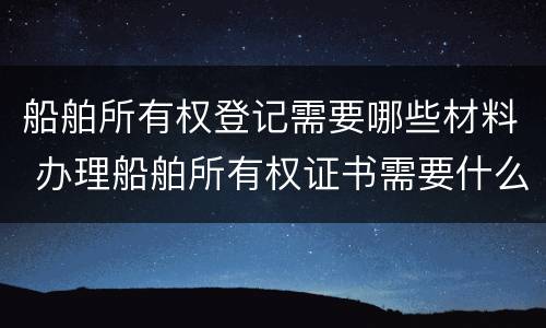 船舶所有权登记需要哪些材料 办理船舶所有权证书需要什么资料