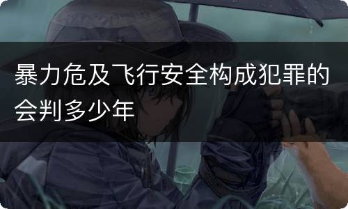 暴力危及飞行安全构成犯罪的会判多少年