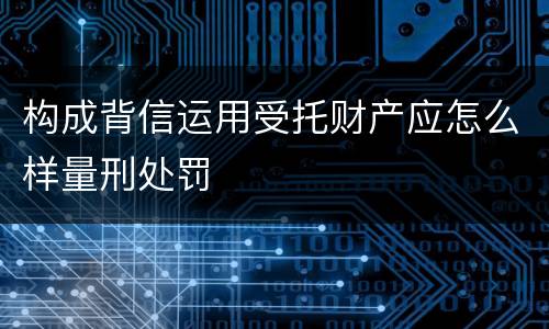 构成背信运用受托财产应怎么样量刑处罚