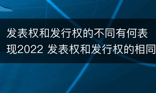 发表权和发行权的不同有何表现2022 发表权和发行权的相同点