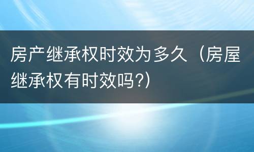 房产继承权时效为多久（房屋继承权有时效吗?）