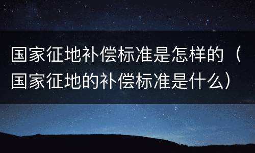 国家征地补偿标准是怎样的（国家征地的补偿标准是什么）