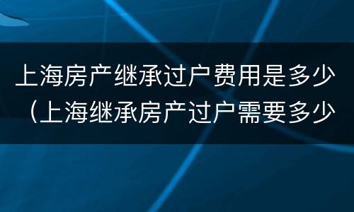 上海房产继承过户费用是多少（上海继承房产过户需要多少费用）