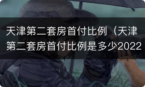 天津第二套房首付比例（天津第二套房首付比例是多少2022年）