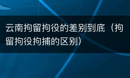 云南拘留拘役的差别到底（拘留拘役拘捕的区别）