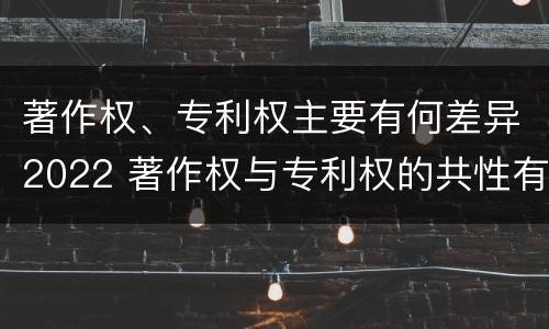 著作权、专利权主要有何差异2022 著作权与专利权的共性有