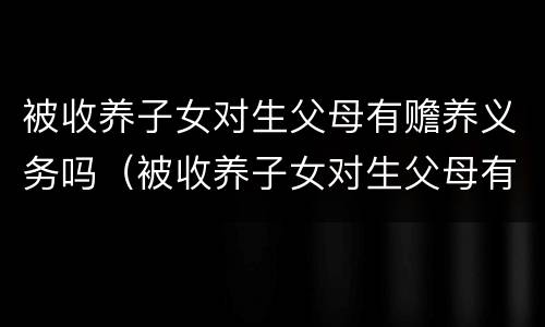 被收养子女对生父母有赡养义务吗（被收养子女对生父母有赡养义务吗）