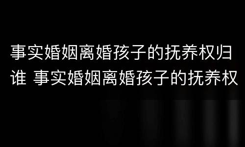 事实婚姻离婚孩子的抚养权归谁 事实婚姻离婚孩子的抚养权归谁所有