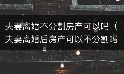 夫妻离婚不分割房产可以吗（夫妻离婚后房产可以不分割吗）