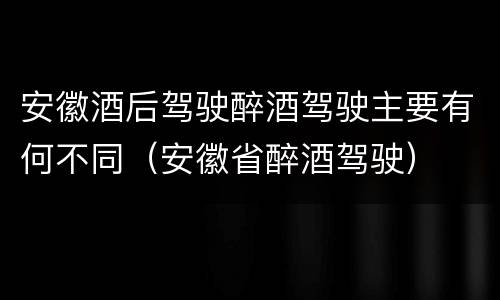 安徽酒后驾驶醉酒驾驶主要有何不同（安徽省醉酒驾驶）