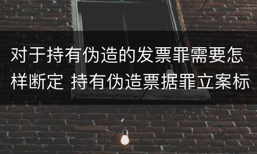 对于持有伪造的发票罪需要怎样断定 持有伪造票据罪立案标准