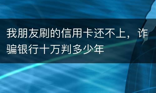 我朋友刷的信用卡还不上，诈骗银行十万判多少年