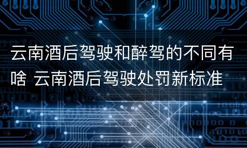 云南酒后驾驶和醉驾的不同有啥 云南酒后驾驶处罚新标准