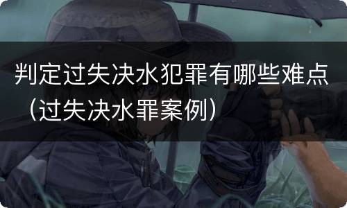 判定过失决水犯罪有哪些难点（过失决水罪案例）