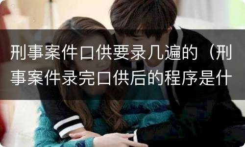 刑事案件口供要录几遍的（刑事案件录完口供后的程序是什么）