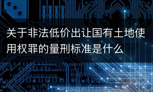 关于非法低价出让国有土地使用权罪的量刑标准是什么